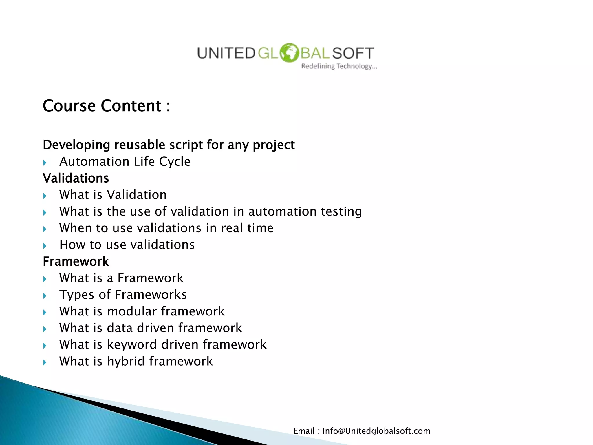 Course Content :
Developing reusable script for any project
 Automation Life Cycle
Validations
 What is Validation
 What is the use of validation in automation testing
 When to use validations in real time
 How to use validations
Framework
 What is a Framework
 Types of Frameworks
 What is modular framework
 What is data driven framework
 What is keyword driven framework
 What is hybrid framework
Email : Info@Unitedglobalsoft.com
 