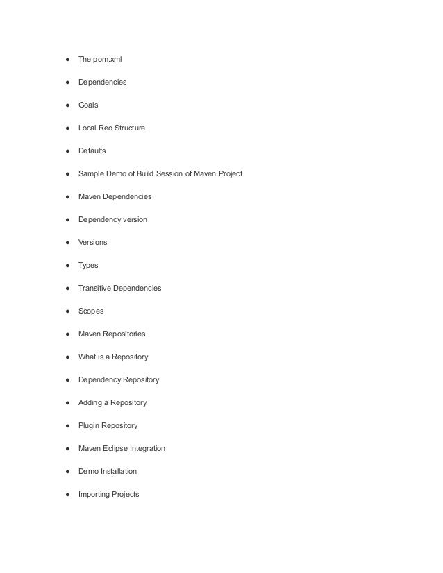 ● The pom.xml
● Dependencies
● Goals
● Local Reo Structure
● Defaults
● Sample Demo of Build Session of Maven Project
● Maven Dependencies
● Dependency version
● Versions
● Types
● Transitive Dependencies
● Scopes
● Maven Repositories
● What is a Repository
● Dependency Repository
● Adding a Repository
● Plugin Repository
● Maven Eclipse Integration
● Demo Installation
● Importing Projects
 