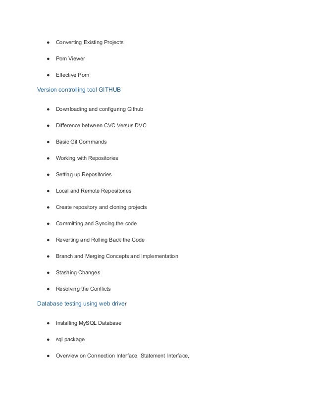 ● Converting Existing Projects
● Pom Viewer
● Effective Pom
Version controlling tool GITHUB
● Downloading and configuring Github
● Difference between CVC Versus DVC
● Basic Git Commands
● Working with Repositories
● Setting up Repositories
● Local and Remote Repositories
● Create repository and cloning projects
● Committing and Syncing the code
● Reverting and Rolling Back the Code
● Branch and Merging Concepts and Implementation
● Stashing Changes
● Resolving the Conflicts
Database testing using web driver
● Installing MySQL Database
● sql package
● Overview on Connection Interface, Statement Interface,
 