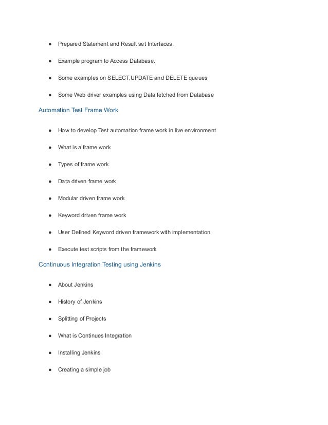 ● Prepared Statement and Result set Interfaces.
● Example program to Access Database.
● Some examples on SELECT,UPDATE and DELETE queues
● Some Web driver examples using Data fetched from Database
Automation Test Frame Work
● How to develop Test automation frame work in live environment
● What is a frame work
● Types of frame work
● Data driven frame work
● Modular driven frame work
● Keyword driven frame work
● User Defined Keyword driven framework with implementation
● Execute test scripts from the framework
Continuous Integration Testing using Jenkins
● About Jenkins
● History of Jenkins
● Splitting of Projects
● What is Continues Integration
● Installing Jenkins
● Creating a simple job
 