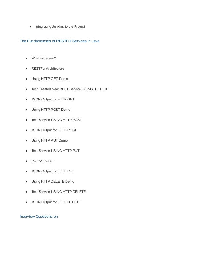 ● Integrating Jenkins to the Project
The Fundamentals of RESTFul Services in Java
● What is Jersey?
● RESTFul Architecture
● Using HTTP GET Demo
● Test Created New REST Service USING HTTP GET
● JSON Output for HTTP GET
● Using HTTP POST Demo
● Test Service USING HTTP POST
● JSON Output for HTTP POST
● Using HTTP PUT Demo
● Test Service USING HTTP PUT
● PUT vs POST
● JSON Output for HTTP PUT
● Using HTTP DELETE Demo
● Test Service USING HTTP DELETE
● JSON Output for HTTP DELETE
Interview Questions on
 