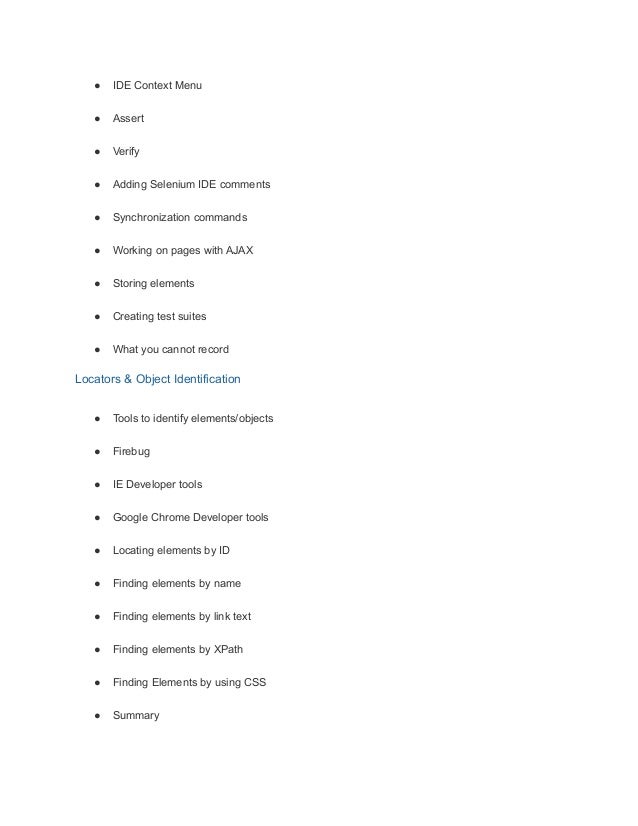 ● IDE Context Menu
● Assert
● Verify
● Adding Selenium IDE comments
● Synchronization commands
● Working on pages with AJAX
● Storing elements
● Creating test suites
● What you cannot record
Locators & Object Identification
● Tools to identify elements/objects
● Firebug
● IE Developer tools
● Google Chrome Developer tools
● Locating elements by ID
● Finding elements by name
● Finding elements by link text
● Finding elements by XPath
● Finding Elements by using CSS
● Summary
 