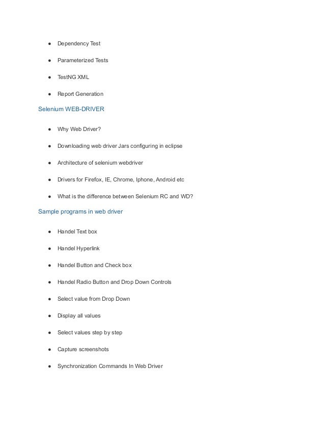 ● Dependency Test
● Parameterized Tests
● TestNG XML
● Report Generation
Selenium WEB-DRIVER
● Why Web Driver?
● Downloading web driver Jars configuring in eclipse
● Architecture of selenium webdriver
● Drivers for Firefox, IE, Chrome, Iphone, Android etc
● What is the difference between Selenium RC and WD?
Sample programs in web driver
● Handel Text box
● Handel Hyperlink
● Handel Button and Check box
● Handel Radio Button and Drop Down Controls
● Select value from Drop Down
● Display all values
● Select values step by step
● Capture screenshots
● Synchronization Commands In Web Driver
 