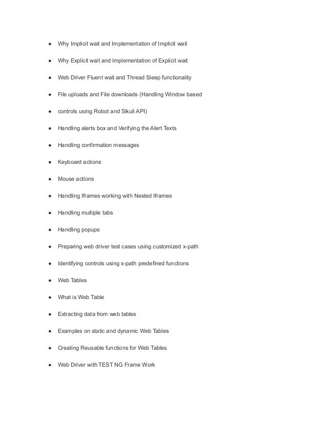 ● Why Implicit wait and Implementation of Implicit wait
● Why Explicit wait and Implementation of Explicit wait
● Web Driver Fluent wait and Thread Sleep functionality
● File uploads and File downloads (Handling Window based
● controls using Robot and Sikuli API)
● Handling alerts box and Verifying the Alert Texts
● Handling confirmation messages
● Keyboard actions
● Mouse actions
● Handling Iframes working with Nested Iframes
● Handling multiple tabs
● Handling popups
● Preparing web driver test cases using customized x-path
● Identifying controls using x-path predefined functions
● Web Tables
● What is Web Table
● Extracting data from web tables
● Examples on static and dynamic Web Tables
● Creating Reusable functions for Web Tables
● Web Driver with TEST NG Frame Work
 