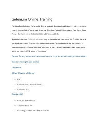Selenium Online Training
We offers Best Selenium Training with Course Material, Selenium Certification by real time experts.
Learn Selenium Online Training with Interview Questions, Tutorial Videos, Attend Free Demo Class
You will find Spiritsofts is the best institute within reasonable fee
Spiritsofts is the best Training Institutes to expand your skills and knowledge. We Provides the best
learning Environment. Obtain all the training by our expert professional which is having working
experience from Top IT companies.The Training in is every thing we explained based on real time
scenarios, it works which we do in companies.
Experts Training sessions will absolutely help you to get in-depth knowledge on the subject.
Selenium Testing Course Content
Introduction
Different flavors in Selenium
● IDE
● Selenium Web Driver/Selenium 2.0
● Selenium-Grid
Selenium IDE
● Installing Selenium IDE
● Selenium IDE icons
● Recording your first test with Selenium IDE
 