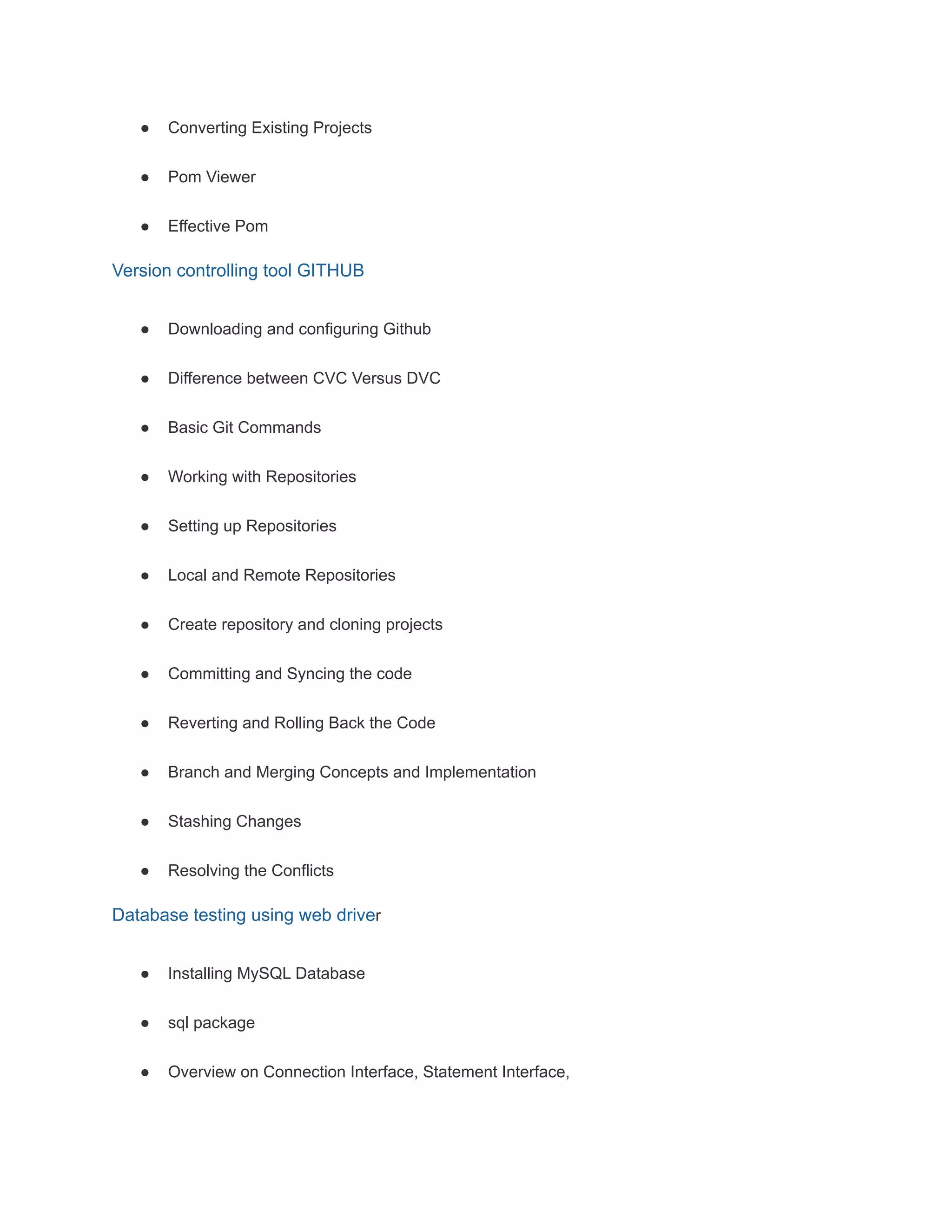 ● Converting Existing Projects
● Pom Viewer
● Effective Pom
Version controlling tool GITHUB
● Downloading and configuring Github
● Difference between CVC Versus DVC
● Basic Git Commands
● Working with Repositories
● Setting up Repositories
● Local and Remote Repositories
● Create repository and cloning projects
● Committing and Syncing the code
● Reverting and Rolling Back the Code
● Branch and Merging Concepts and Implementation
● Stashing Changes
● Resolving the Conflicts
Database testing using web driver
● Installing MySQL Database
● sql package
● Overview on Connection Interface, Statement Interface,
 