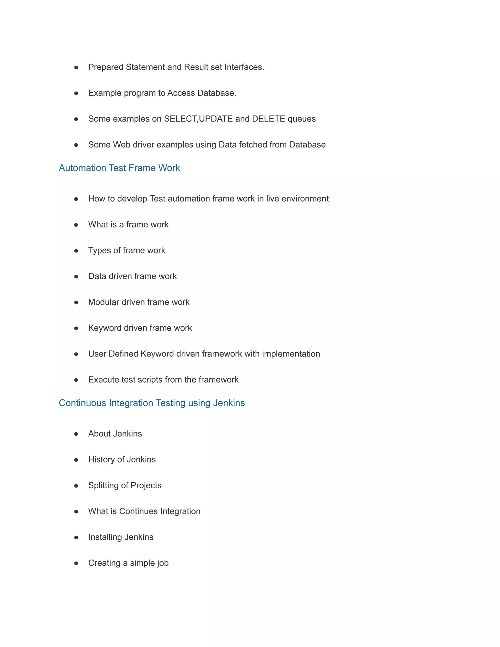 ● Prepared Statement and Result set Interfaces.
● Example program to Access Database.
● Some examples on SELECT,UPDATE and DELETE queues
● Some Web driver examples using Data fetched from Database
Automation Test Frame Work
● How to develop Test automation frame work in live environment
● What is a frame work
● Types of frame work
● Data driven frame work
● Modular driven frame work
● Keyword driven frame work
● User Defined Keyword driven framework with implementation
● Execute test scripts from the framework
Continuous Integration Testing using Jenkins
● About Jenkins
● History of Jenkins
● Splitting of Projects
● What is Continues Integration
● Installing Jenkins
● Creating a simple job
 