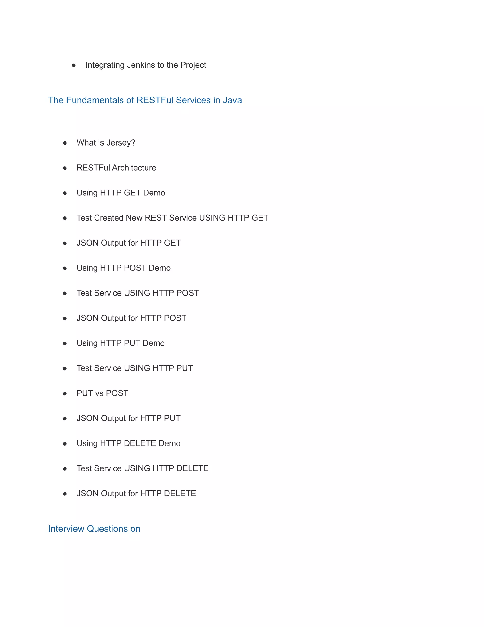 ● Integrating Jenkins to the Project
The Fundamentals of RESTFul Services in Java
● What is Jersey?
● RESTFul Architecture
● Using HTTP GET Demo
● Test Created New REST Service USING HTTP GET
● JSON Output for HTTP GET
● Using HTTP POST Demo
● Test Service USING HTTP POST
● JSON Output for HTTP POST
● Using HTTP PUT Demo
● Test Service USING HTTP PUT
● PUT vs POST
● JSON Output for HTTP PUT
● Using HTTP DELETE Demo
● Test Service USING HTTP DELETE
● JSON Output for HTTP DELETE
Interview Questions on
 