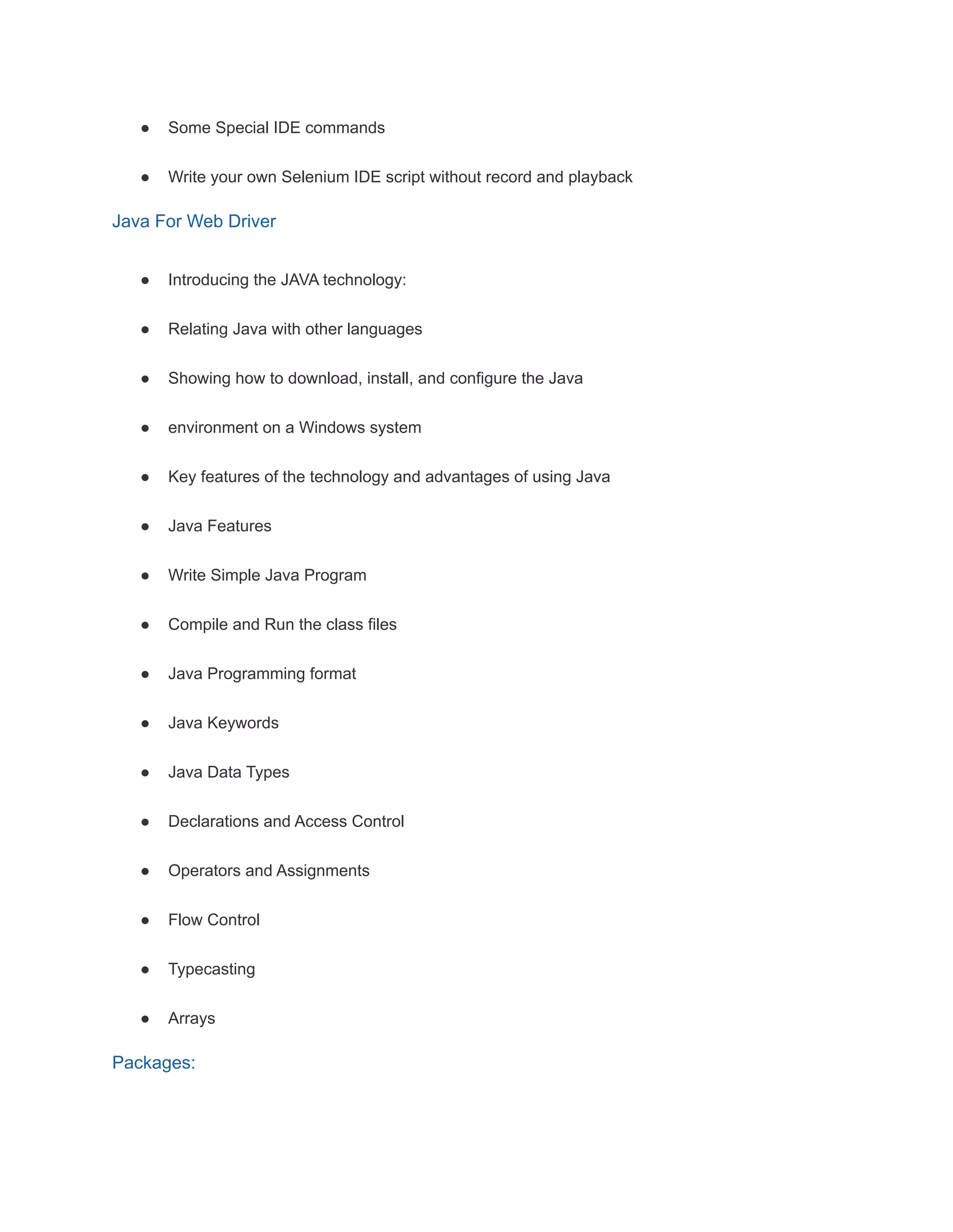 ● Some Special IDE commands
● Write your own Selenium IDE script without record and playback
Java For Web Driver
● Introducing the JAVA technology:
● Relating Java with other languages
● Showing how to download, install, and configure the Java
● environment on a Windows system
● Key features of the technology and advantages of using Java
● Java Features
● Write Simple Java Program
● Compile and Run the class files
● Java Programming format
● Java Keywords
● Java Data Types
● Declarations and Access Control
● Operators and Assignments
● Flow Control
● Typecasting
● Arrays
Packages:
 