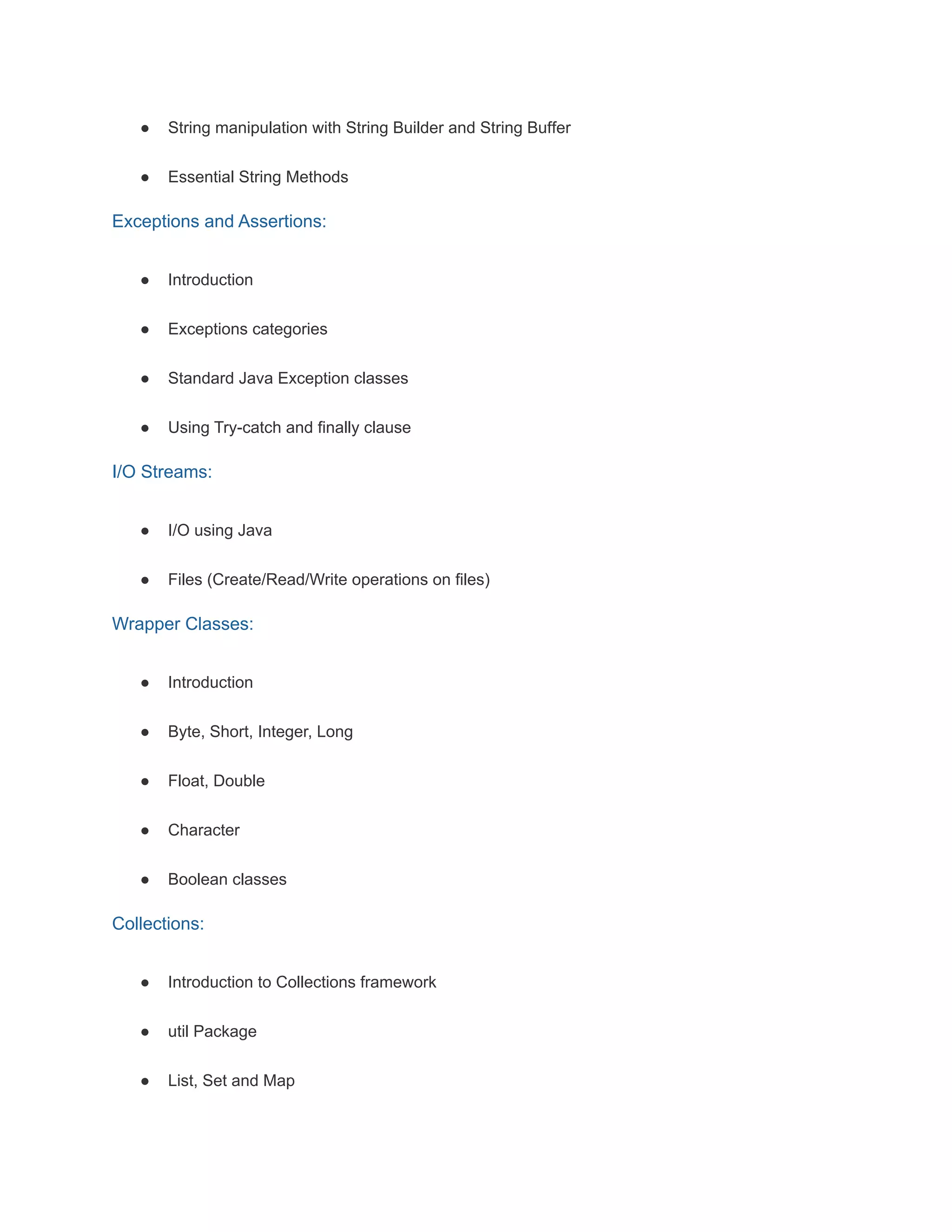 ● String manipulation with String Builder and String Buffer
● Essential String Methods
Exceptions and Assertions:
● Introduction
● Exceptions categories
● Standard Java Exception classes
● Using Try-catch and finally clause
I/O Streams:
● I/O using Java
● Files (Create/Read/Write operations on files)
Wrapper Classes:
● Introduction
● Byte, Short, Integer, Long
● Float, Double
● Character
● Boolean classes
Collections:
● Introduction to Collections framework
● util Package
● List, Set and Map
 