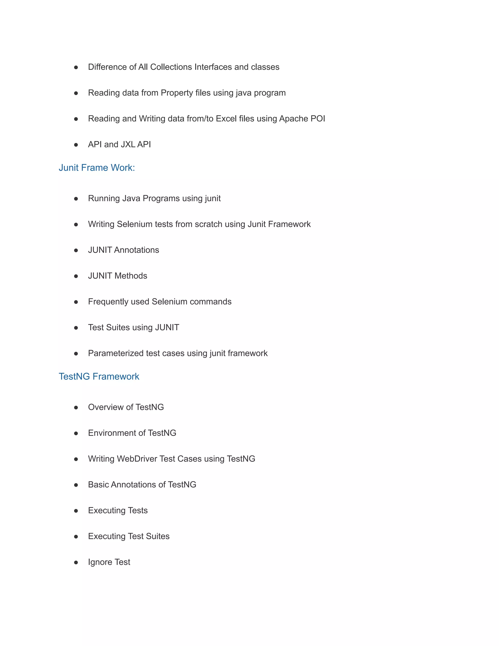 ● Difference of All Collections Interfaces and classes
● Reading data from Property files using java program
● Reading and Writing data from/to Excel files using Apache POI
● API and JXL API
Junit Frame Work:
● Running Java Programs using junit
● Writing Selenium tests from scratch using Junit Framework
● JUNIT Annotations
● JUNIT Methods
● Frequently used Selenium commands
● Test Suites using JUNIT
● Parameterized test cases using junit framework
TestNG Framework
● Overview of TestNG
● Environment of TestNG
● Writing WebDriver Test Cases using TestNG
● Basic Annotations of TestNG
● Executing Tests
● Executing Test Suites
● Ignore Test
 