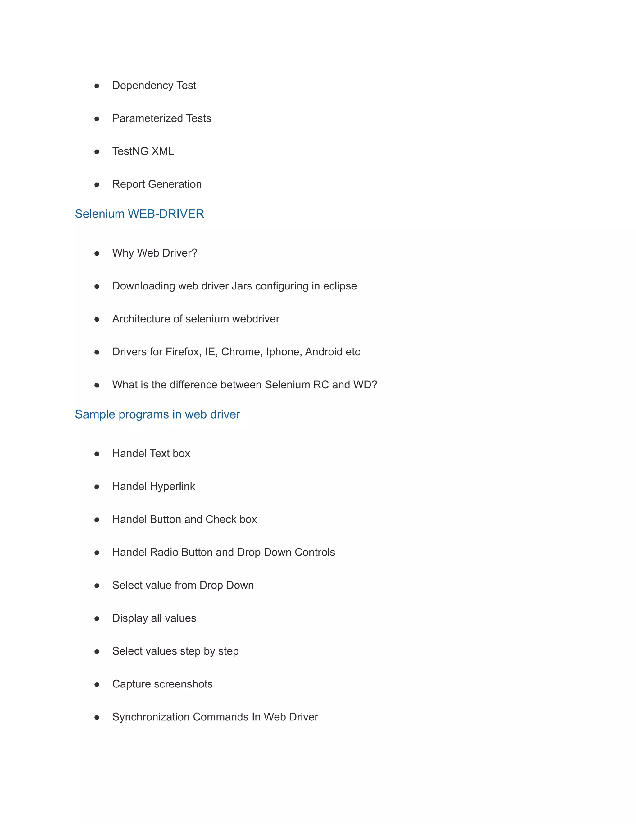 ● Dependency Test
● Parameterized Tests
● TestNG XML
● Report Generation
Selenium WEB-DRIVER
● Why Web Driver?
● Downloading web driver Jars configuring in eclipse
● Architecture of selenium webdriver
● Drivers for Firefox, IE, Chrome, Iphone, Android etc
● What is the difference between Selenium RC and WD?
Sample programs in web driver
● Handel Text box
● Handel Hyperlink
● Handel Button and Check box
● Handel Radio Button and Drop Down Controls
● Select value from Drop Down
● Display all values
● Select values step by step
● Capture screenshots
● Synchronization Commands In Web Driver
 