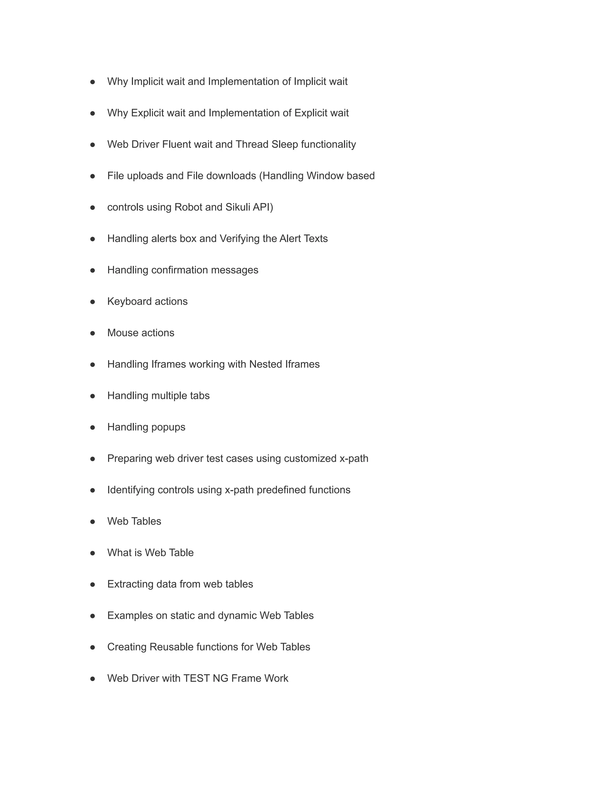 ● Why Implicit wait and Implementation of Implicit wait
● Why Explicit wait and Implementation of Explicit wait
● Web Driver Fluent wait and Thread Sleep functionality
● File uploads and File downloads (Handling Window based
● controls using Robot and Sikuli API)
● Handling alerts box and Verifying the Alert Texts
● Handling confirmation messages
● Keyboard actions
● Mouse actions
● Handling Iframes working with Nested Iframes
● Handling multiple tabs
● Handling popups
● Preparing web driver test cases using customized x-path
● Identifying controls using x-path predefined functions
● Web Tables
● What is Web Table
● Extracting data from web tables
● Examples on static and dynamic Web Tables
● Creating Reusable functions for Web Tables
● Web Driver with TEST NG Frame Work
 
