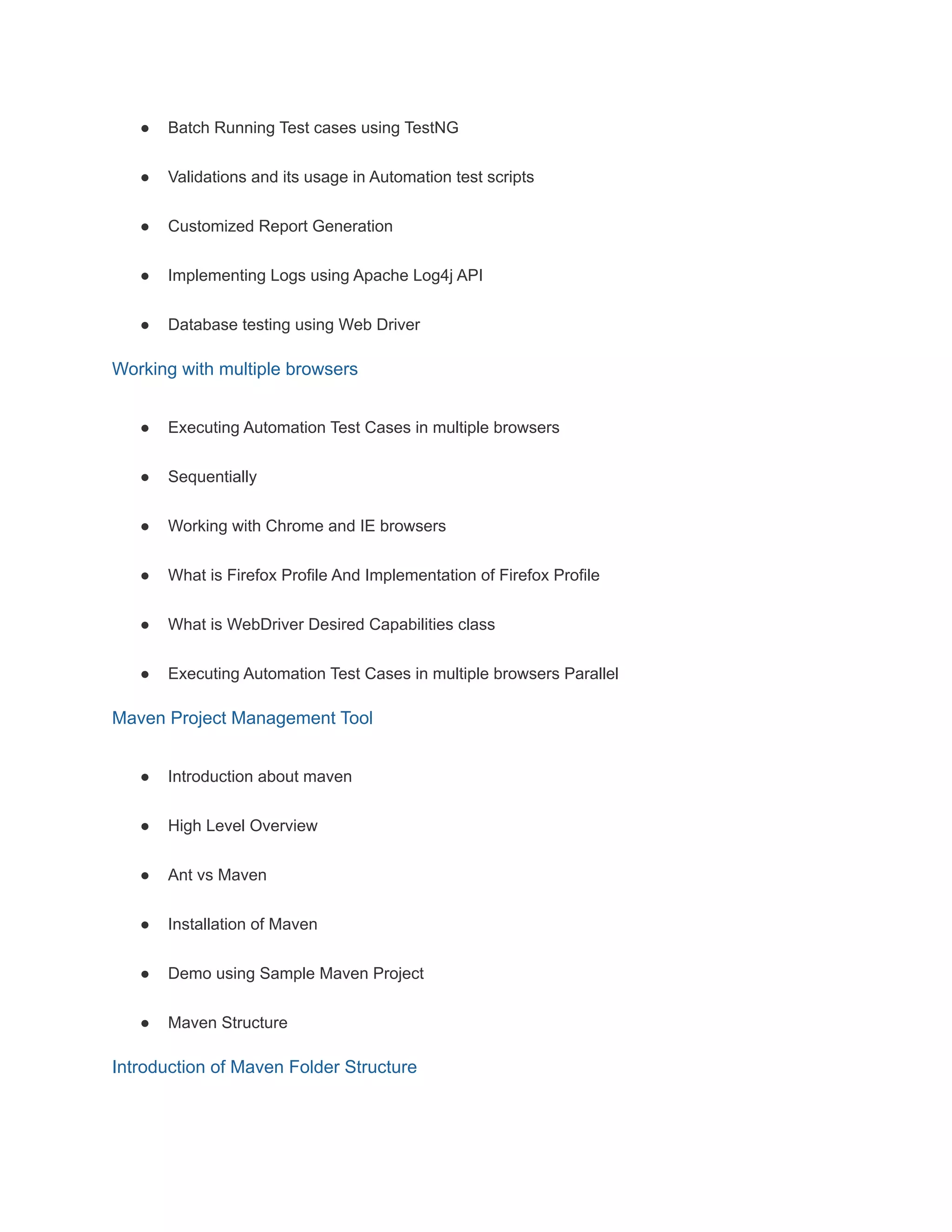 ● Batch Running Test cases using TestNG
● Validations and its usage in Automation test scripts
● Customized Report Generation
● Implementing Logs using Apache Log4j API
● Database testing using Web Driver
Working with multiple browsers
● Executing Automation Test Cases in multiple browsers
● Sequentially
● Working with Chrome and IE browsers
● What is Firefox Profile And Implementation of Firefox Profile
● What is WebDriver Desired Capabilities class
● Executing Automation Test Cases in multiple browsers Parallel
Maven Project Management Tool
● Introduction about maven
● High Level Overview
● Ant vs Maven
● Installation of Maven
● Demo using Sample Maven Project
● Maven Structure
Introduction of Maven Folder Structure
 