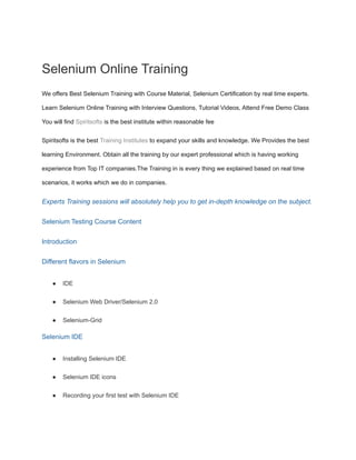 Selenium Online Training
We offers Best Selenium Training with Course Material, Selenium Certification by real time experts.
Learn Selenium Online Training with Interview Questions, Tutorial Videos, Attend Free Demo Class
You will find Spiritsofts is the best institute within reasonable fee
Spiritsofts is the best Training Institutes to expand your skills and knowledge. We Provides the best
learning Environment. Obtain all the training by our expert professional which is having working
experience from Top IT companies.The Training in is every thing we explained based on real time
scenarios, it works which we do in companies.
Experts Training sessions will absolutely help you to get in-depth knowledge on the subject.
Selenium Testing Course Content
Introduction
Different flavors in Selenium
● IDE
● Selenium Web Driver/Selenium 2.0
● Selenium-Grid
Selenium IDE
● Installing Selenium IDE
● Selenium IDE icons
● Recording your first test with Selenium IDE
 