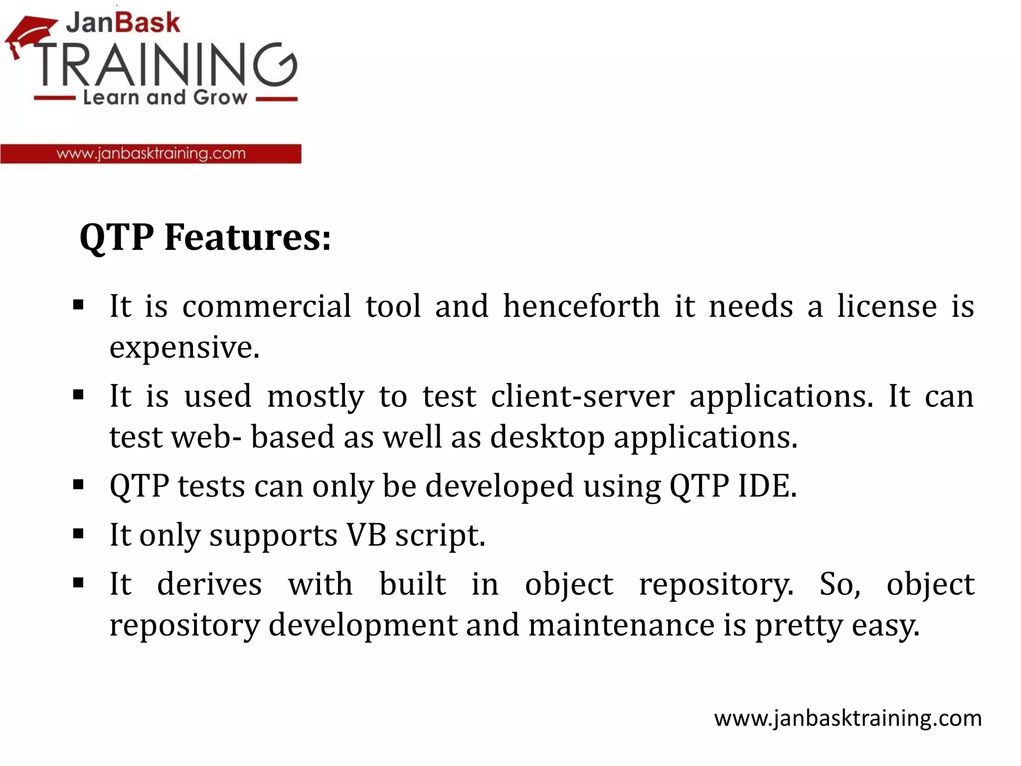  It is commercial tool and henceforth it needs a license is
expensive.
 It is used mostly to test client-server applications. It can
test web- based as well as desktop applications.
 QTP tests can only be developed using QTP IDE.
 It only supports VB script.
 It derives with built in object repository. So, object
repository development and maintenance is pretty easy.
www.janbasktraining.com
QTP Features:
 