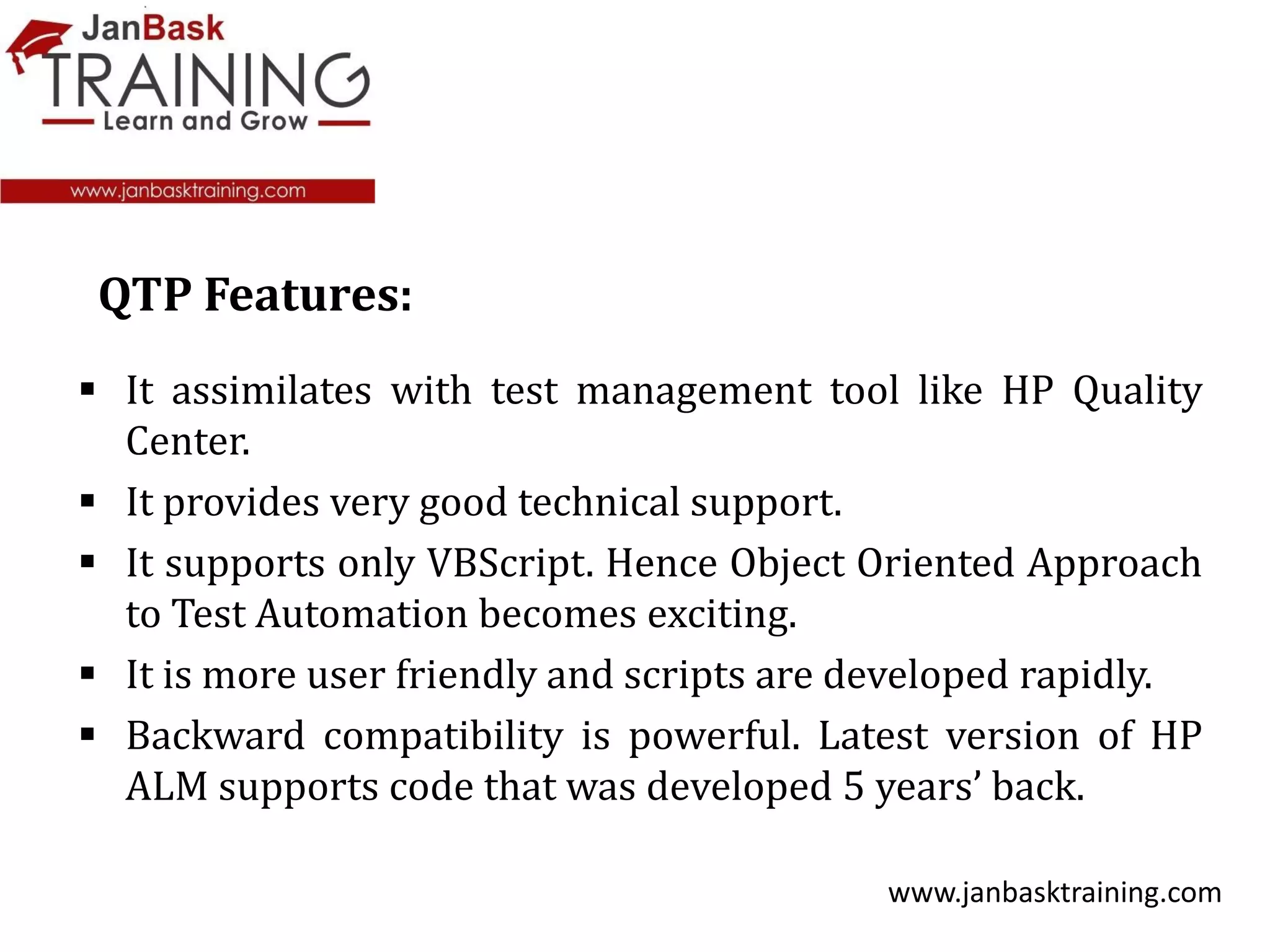  It assimilates with test management tool like HP Quality
Center.
 It provides very good technical support.
 It supports only VBScript. Hence Object Oriented Approach
to Test Automation becomes exciting.
 It is more user friendly and scripts are developed rapidly.
 Backward compatibility is powerful. Latest version of HP
ALM supports code that was developed 5 years’ back.
www.janbasktraining.com
QTP Features:
 