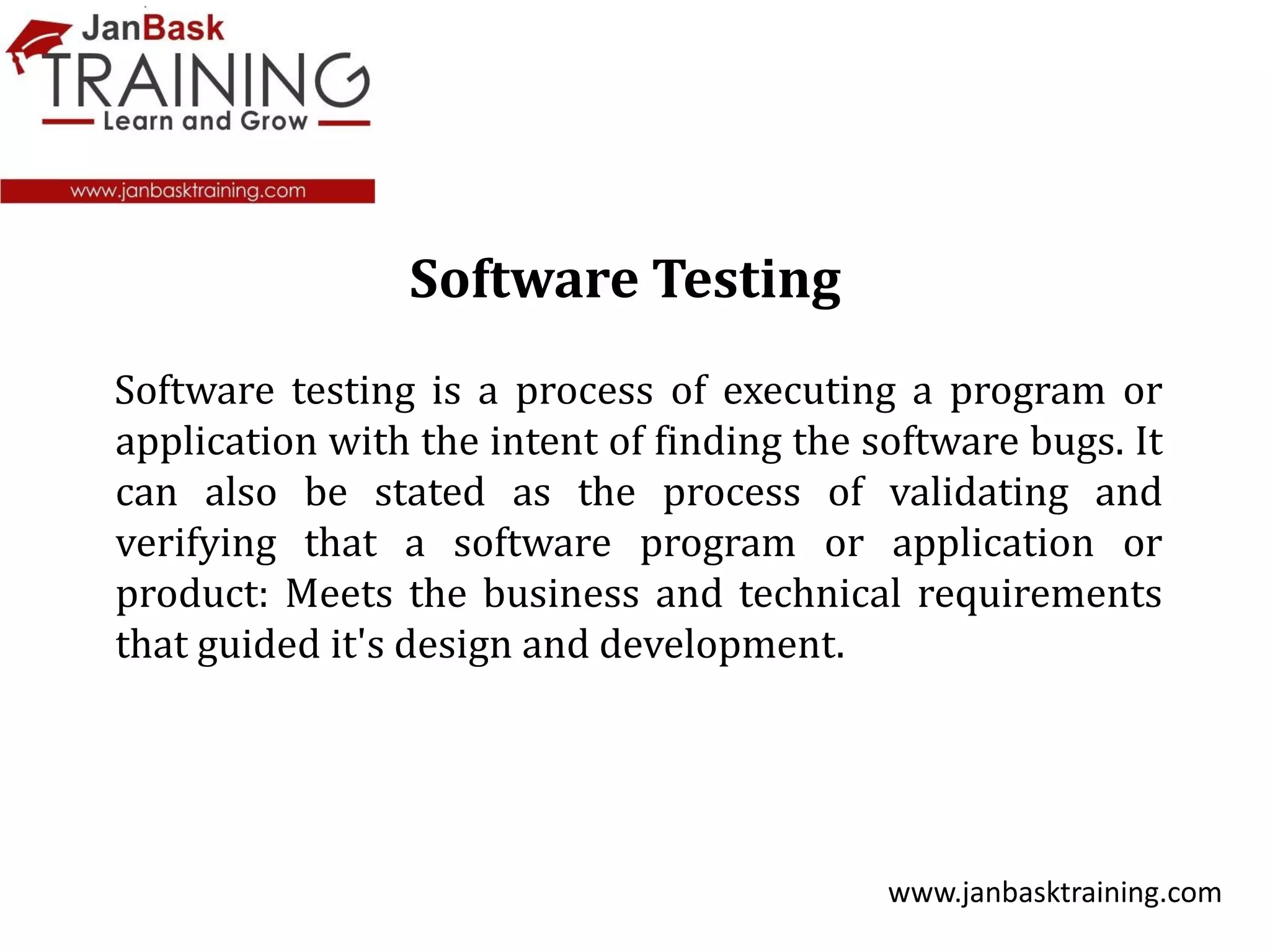 Software testing is a process of executing a program or
application with the intent of finding the software bugs. It
can also be stated as the process of validating and
verifying that a software program or application or
product: Meets the business and technical requirements
that guided it's design and development.
www.janbasktraining.com
Software Testing
 