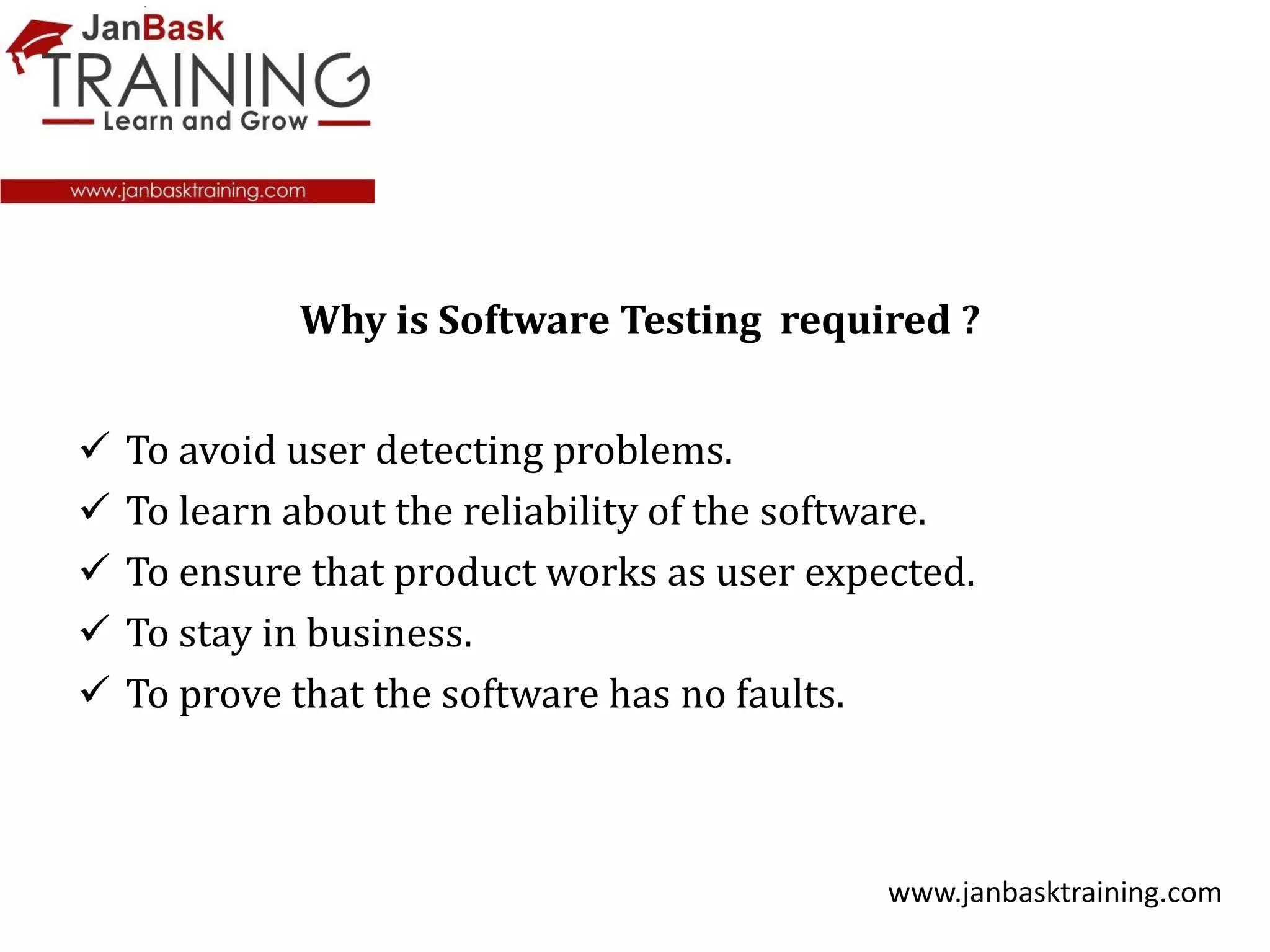  To avoid user detecting problems.
 To learn about the reliability of the software.
 To ensure that product works as user expected.
 To stay in business.
 To prove that the software has no faults.
www.janbasktraining.com
Why is Software Testing required ?
 