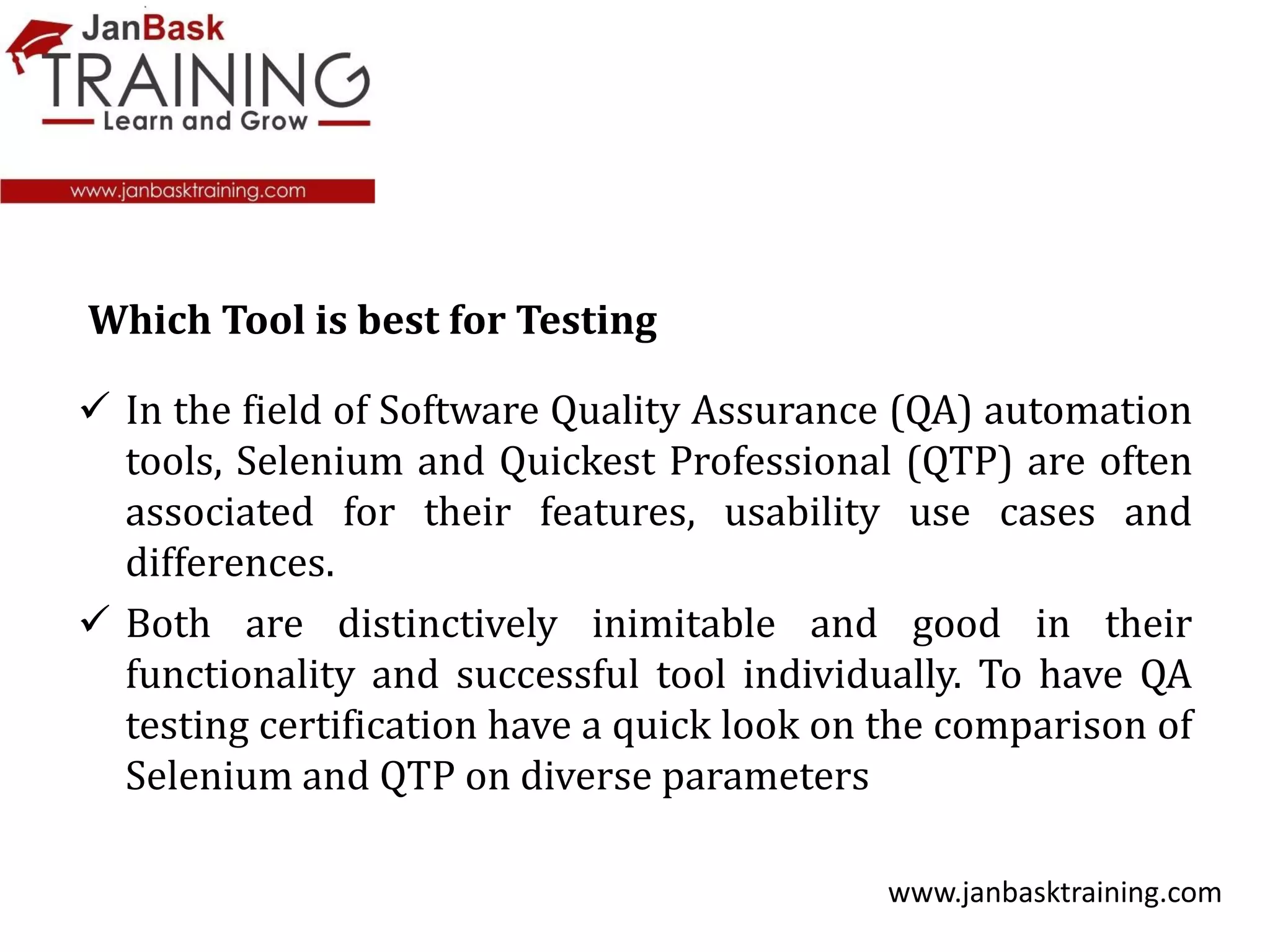  In the field of Software Quality Assurance (QA) automation
tools, Selenium and Quickest Professional (QTP) are often
associated for their features, usability use cases and
differences.
 Both are distinctively inimitable and good in their
functionality and successful tool individually. To have QA
testing certification have a quick look on the comparison of
Selenium and QTP on diverse parameters
www.janbasktraining.com
Which Tool is best for Testing
 