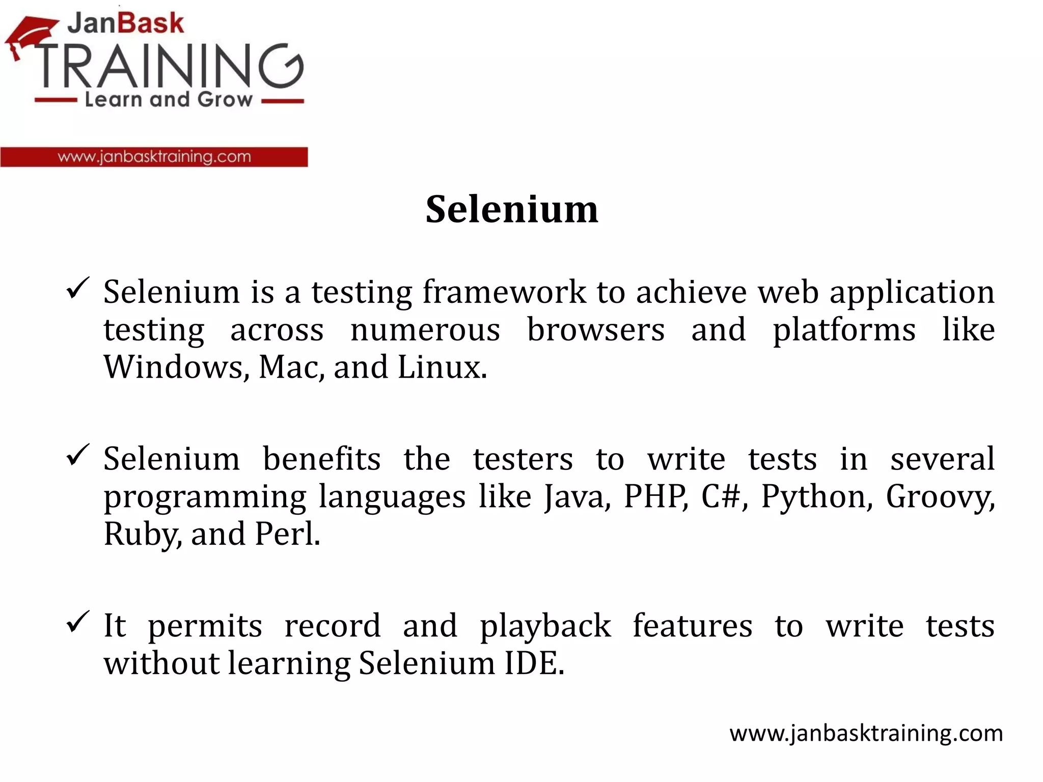  Selenium is a testing framework to achieve web application
testing across numerous browsers and platforms like
Windows, Mac, and Linux.
 Selenium benefits the testers to write tests in several
programming languages like Java, PHP, C#, Python, Groovy,
Ruby, and Perl.
 It permits record and playback features to write tests
without learning Selenium IDE.
www.janbasktraining.com
Selenium
 