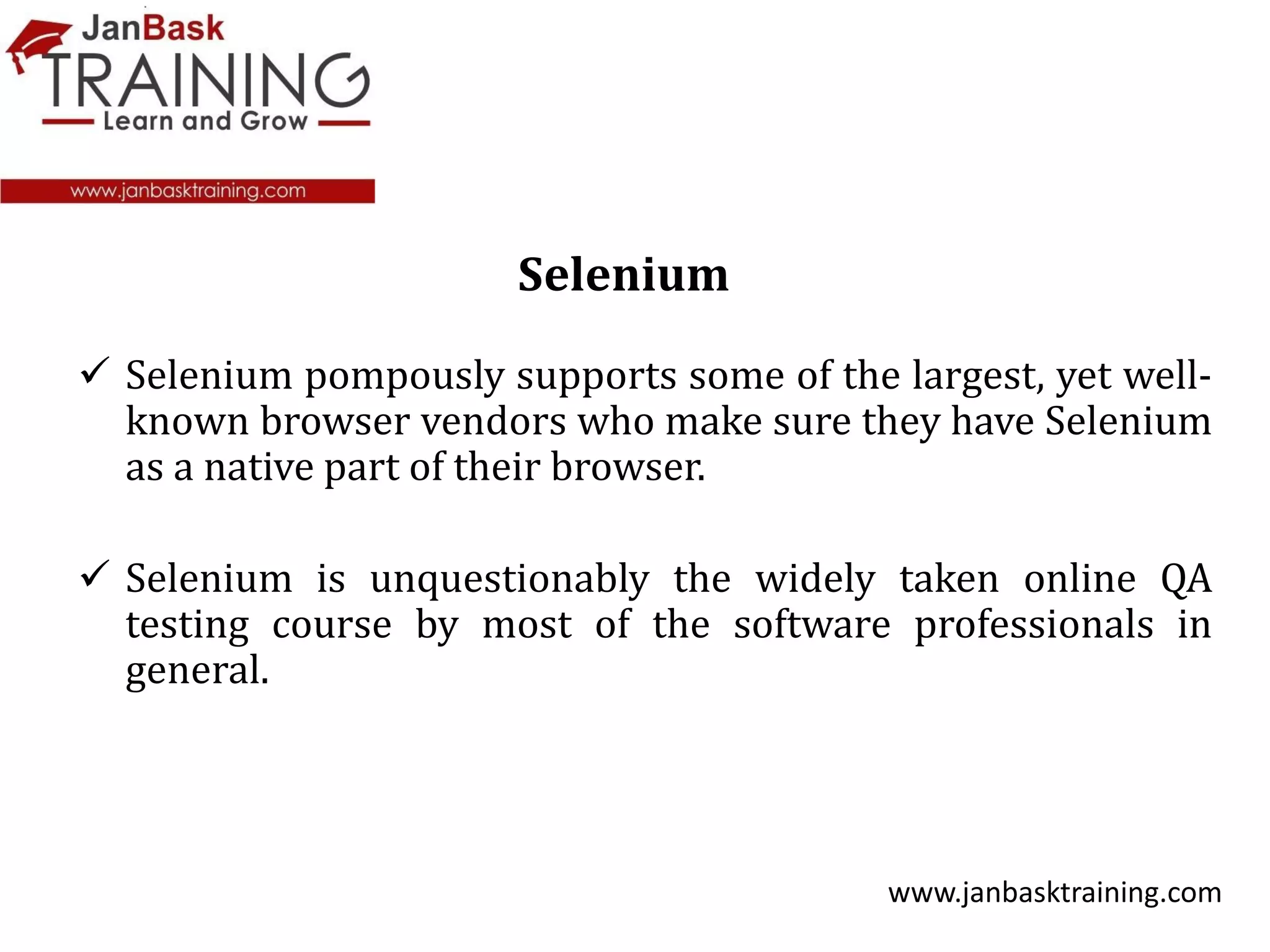  Selenium pompously supports some of the largest, yet well-
known browser vendors who make sure they have Selenium
as a native part of their browser.
 Selenium is unquestionably the widely taken online QA
testing course by most of the software professionals in
general.
www.janbasktraining.com
Selenium
 