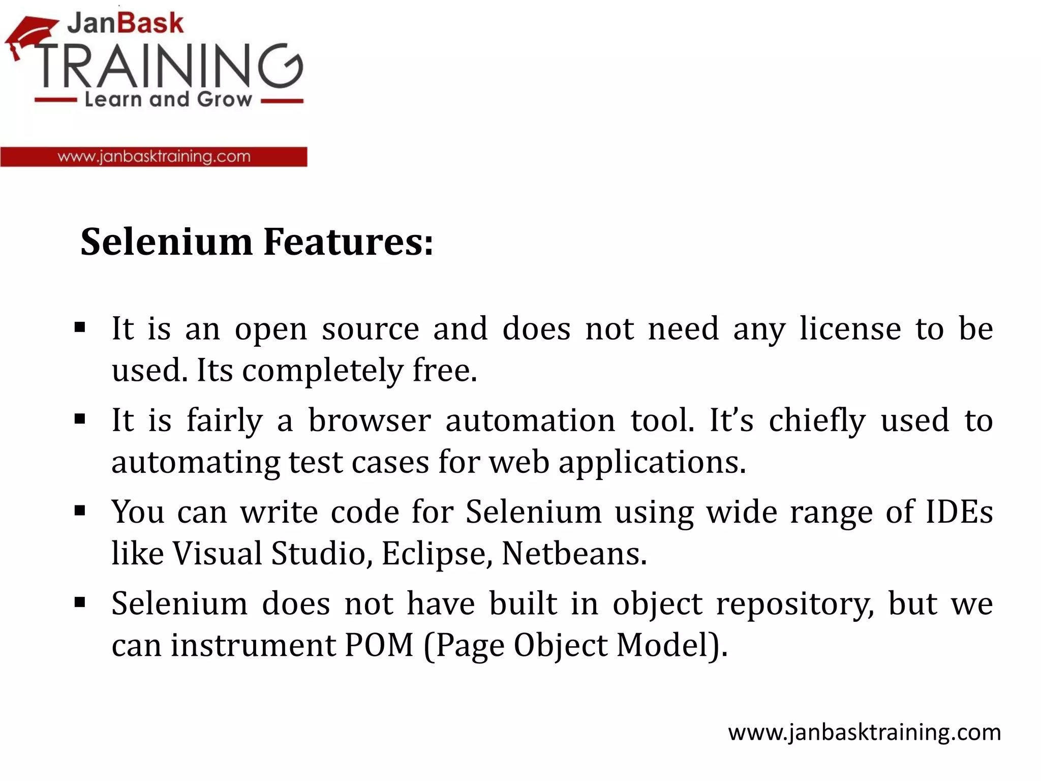  It is an open source and does not need any license to be
used. Its completely free.
 It is fairly a browser automation tool. It’s chiefly used to
automating test cases for web applications.
 You can write code for Selenium using wide range of IDEs
like Visual Studio, Eclipse, Netbeans.
 Selenium does not have built in object repository, but we
can instrument POM (Page Object Model).
www.janbasktraining.com
Selenium Features:
 