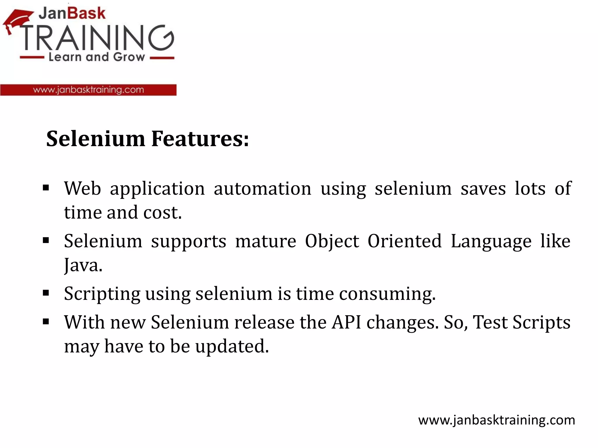  Web application automation using selenium saves lots of
time and cost.
 Selenium supports mature Object Oriented Language like
Java.
 Scripting using selenium is time consuming.
 With new Selenium release the API changes. So, Test Scripts
may have to be updated.
www.janbasktraining.com
Selenium Features:
 