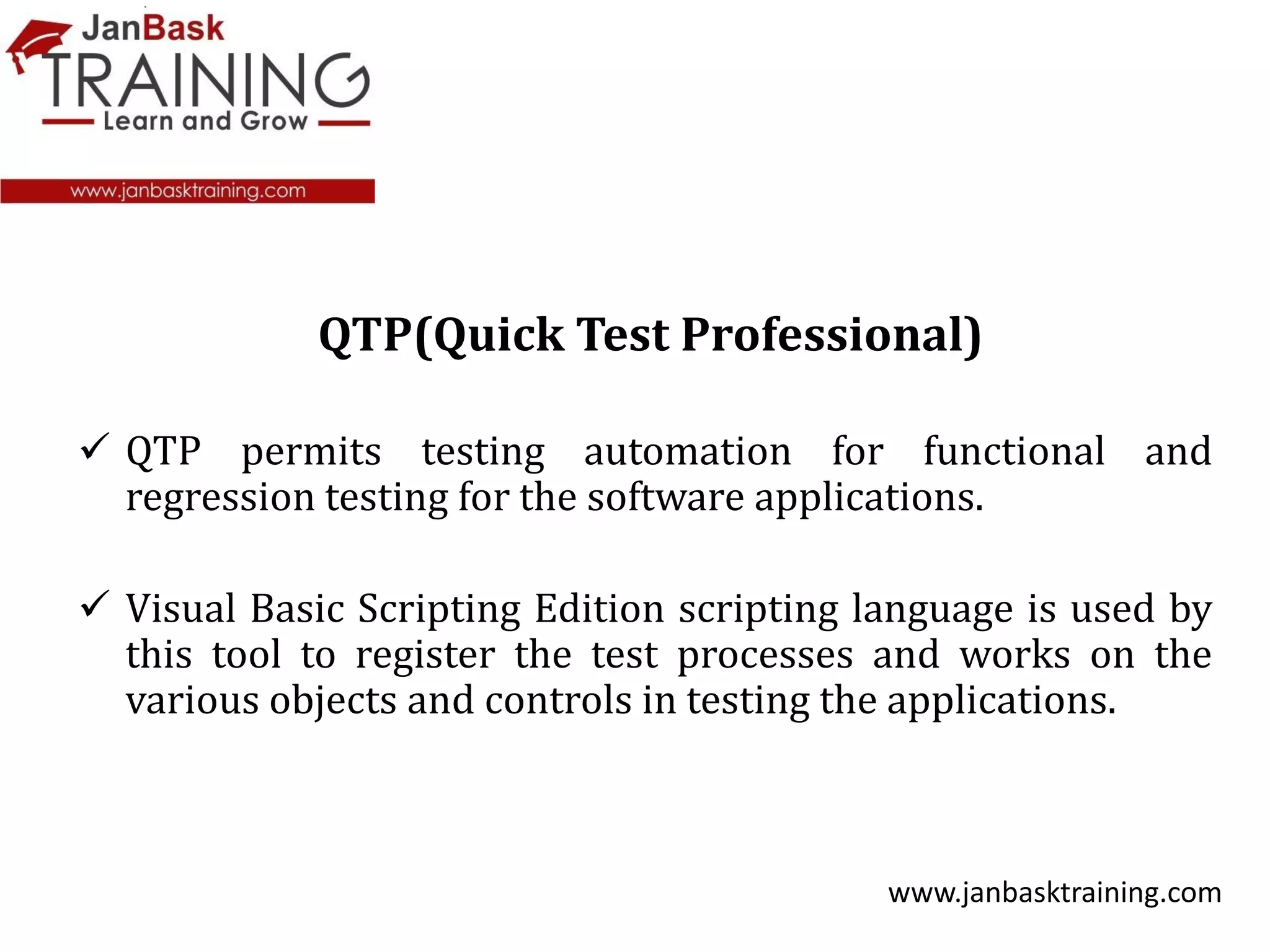  QTP permits testing automation for functional and
regression testing for the software applications.
 Visual Basic Scripting Edition scripting language is used by
this tool to register the test processes and works on the
various objects and controls in testing the applications.
www.janbasktraining.com
QTP(Quick Test Professional)
 