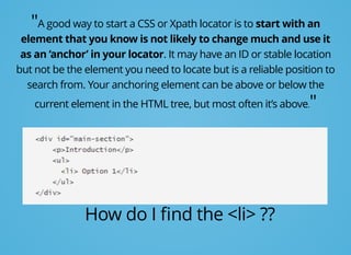 "A good way to start a CSS or Xpath locator is to start with an
element that you know is not likely to change much and use it
as an ‘anchor’ in your locator. It may have an ID or stable location
but not be the element you need to locate but is a reliable position to
search from. Your anchoring element can be above or below the
current element in the HTML tree, but most often it’s above."
How do I ﬁnd the <li> ??
 