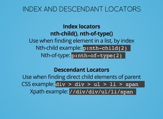 INDEXANDDESCENDANTLOCATORS
Index locators
nth-child(), nth-of-type()
Use when ﬁnding element in a list, by index
Nth-child example: p:nth-child(2)
Nth-of-type: p:nth-of-type(2)
Descendant Locators
Use when ﬁnding direct child elements of parent
CSS example: div > div > ul > li > span
Xpath example: //div/div/ul/li/span
 