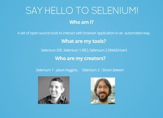 SAYHELLOTOSELENIUM!
Who am I?
A set of open source tools to interact with browser application in an automated way.
What are my tools?
Selenium IDE, Selenium 1 (RC), Selenium 2 (WebDriver)
Who are my creators?
Selenium 1 - Jason Huggins, Selenium 2 - Simon Stewart
 