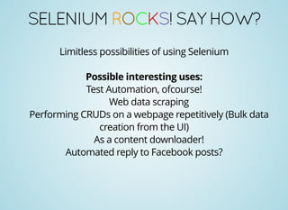SELENIUMROCKS!SAYHOW?
Limitless possibilities of using Selenium
Possible interesting uses:
Test Automation, ofcourse!
Web data scraping
Performing CRUDs on a webpage repetitively (Bulk data
creation from the UI)
As a content downloader!
Automated reply to Facebook posts?
 