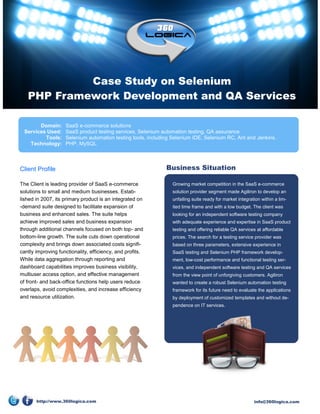 Case Study on Selenium
   PHP Framework Development and QA Services

       Domain:      SaaS e-commerce solutions
 Services Used:     SaaS product testing services, Selenium automation testing, QA assurance
         Tools:     Selenium automation testing tools, including Selenium IDE, Selenium RC, Ant and Jenkins.
   Technology:      PHP, MySQL



Client Profile                                                Business Situation

The Client is leading provider of SaaS e-commerce               Growing market competition in the SaaS e-commerce
solutions to small and medium businesses. Estab-                solution provider segment made Agiliron to develop an
lished in 2007, its primary product is an integrated on         unfailing suite ready for market integration within a lim-
-demand suite designed to facilitate expansion of               ited time frame and with a low budget. The client was
business and enhanced sales. The suite helps                    looking for an independent software testing company
achieve improved sales and business expansion                   with adequate experience and expertise in SaaS product
through additional channels focused on both top- and            testing and offering reliable QA services at affordable
bottom-line growth. The suite cuts down operational             prices. The search for a testing service provider was
complexity and brings down associated costs signifi-            based on three parameters, extensive experience in
cantly improving functionality, efficiency, and profits.        SaaS testing and Selenium PHP framework develop-
While data aggregation through reporting and                    ment, low-cost performance and functional testing ser-
dashboard capabilities improves business visibility,            vices, and independent software testing and QA services
multiuser access option, and effective management               from the view point of unforgiving customers. Agiliron
of front- and back-office functions help users reduce           wanted to create a robust Selenium automation testing
overlaps, avoid complexities, and increase efficiency           framework for its future need to evaluate the applications
and resource utilization.                                       by deployment of customized templates and without de-
                                                                pendence on IT services.




       http://www.360logica.com                                                                          info@360logica.com
 