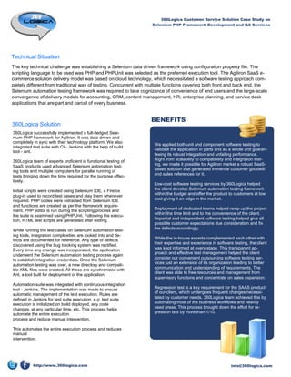 360Logica Customer Service Solution Case Study on
                                                                   Selenium PHP Framework Development and QA Services




Technical Situation
The key technical challenge was establishing a Selenium data driven framework using configuration property file. The
scripting language to be used was PHP and PHPUnit was selected as the preferred execution tool. The Agiliron SaaS e-
commerce solution delivery model was based on cloud technology, which necessitated a software testing approach com-
pletely different from traditional way of testing. Concurrent with multiple functions covering both front and back end, the
Selenium automation testing framework was required to take cognizance of convenience of end users and the large-scale
convergence of delivery models for accounting, CRM, content management, HR, enterprise planning, and service desk
applications that are part and parcel of every business.


                                                                   BENEFITS
360Logica Solution
360Logica successfully implemented a full-fledged Sele-
nium-PHP framework for Agiliron. It was data driven and
completely in sync with their technology platform. We also
                                                                    We applied both unit and component software testing to
integrated test suite with CI - Jenkins with the help of build
                                                                    validate the application in parts and as a whole unit guaran-
tool - Ant.
                                                                    teeing its robust integration and unfailing performance.
360Logica team of experts proficient in functional testing of       Right from scalability to compatibility and integration test-
SaaS products used advanced Selenium automation test-               ing, we made it possible for Agiliron market a robust SaaS-
ing tools and multiple computers for parallel running of            based solution that generated immense customer goodwill
                                                                    and sales references for it.
tests bringing down the time required for the purpose effec-
tively.
                                                                    Low-cost software testing services by 360Logica helped
Initial scripts were created using Selenium IDE, a Firefox          the client develop Selenium automation testing framework
                                                                    within the budget and offer the product to customers at low
plug-in used to record test cases and play them whenever
required. PHP codes were extracted from Selenium IDE                cost giving it an edge in the market.
and functions are created as per the framework require-
ment. PHP editor is run during the scripting process and            Deployment of dedicated teams helped ramp up the project
                                                                    within the time limit and to the convenience of the client.
the suite is examined using PHPUnit. Following the execu-
tion, HTML test scripts are generated after editing.                Impartial and independent software testing helped give all
                                                                    possible customer expectations due consideration and fix
While running the test cases on Selenium automation test-           the defects accordingly.
ing tools, integration complexities are looked into and de-
fects are documented for reference. Any type of defects             While the in-house experts complemented each other with
discovered using the bug tracking system was rectified.             their expertise and experience in software testing, the client
Every time any change was incorporated, the application             was kept informed at every stage. This transparent ap-
                                                                    proach and effective test management helped the client
underwent the Selenium automation testing process again
to establish integration credentials. Once the Selenium             consider our convenient outsourcing software testing ser-
automation testing was over, a new directory and compati-           vices just an extension of its organization leading to better
ble XML files were created. All these are synchronized with         communication and understanding of requirements. The
Ant, a tool built for deployment of the application.                client was able to free resources and management from
                                                                    supervisory functions and concentrate on sales expansion.
Automation suite was integrated with continuous integration
tool - Jenkins. The implementation was made to ensure               Regression test is a key requirement for the SAAS product
automatic management of the test execution. Rules are               of our client, which undergoes frequent changes necessi-
defined in Jenkins for test suite execution, e.g. test suite        tated by customer needs. 360Logica team achieved this by
execution is initialized on build deployed, any code                automating most of the business workflows and heavily
changes, at any particular time, etc. This process helps            used areas. This process brought down the effort for re-
automate the entire execution                                       gression test by more than 1/10.
process and reduce manual intervention.

This automates the entire execution process and reduces
manual
intervention.




           http://www.360logica.com                                                                           info@360logica.com
 