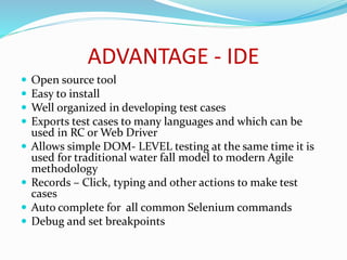 ADVANTAGE - IDE 
 Open source tool 
 Easy to install 
 Well organized in developing test cases 
 Exports test cases to many languages and which can be 
used in RC or Web Driver 
 Allows simple DOM- LEVEL testing at the same time it is 
used for traditional water fall model to modern Agile 
methodology 
 Records – Click, typing and other actions to make test 
cases 
 Auto complete for all common Selenium commands 
 Debug and set breakpoints 
 