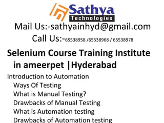 Mail Us:-sathyainhyd@gmail.com
Call Us:-65538958 /65538968 / 65538978
Selenium Course Training Institute
in ameerpet |Hyderabad
Introduction to Automation
Ways Of Testing
What is Manual Testing?
Drawbacks of Manual Testing
What is Automation testing
Drawbacks of Automation testing
 