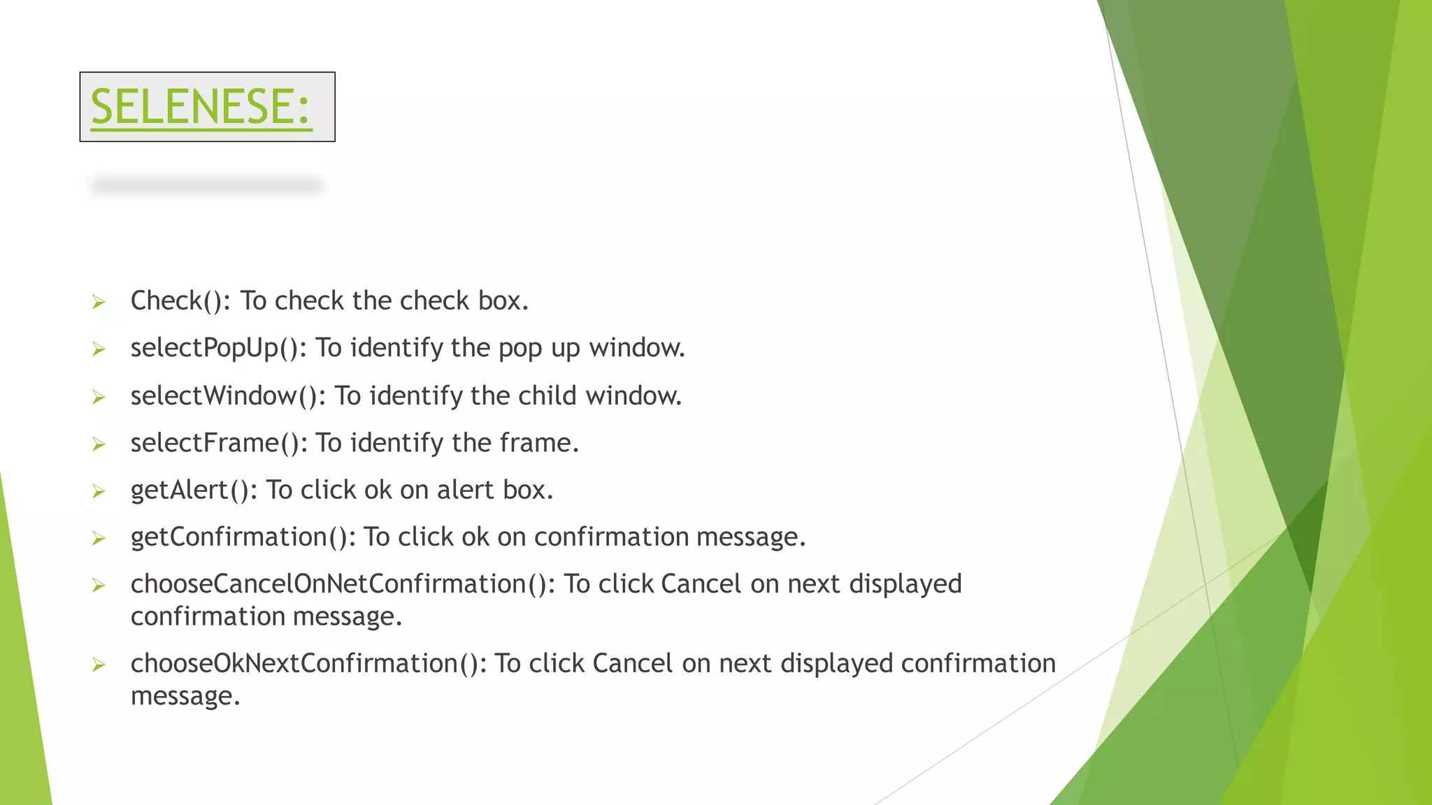 SELENESE:
➢ Check(): To check the check box.
➢ selectPopUp(): To identify the pop up window.
➢ selectWindow(): To identify the child window.
➢ selectFrame(): To identify the frame.
➢ getAlert(): To click ok on alert box.
➢ getConfirmation(): To click ok on confirmation message.
➢ chooseCancelOnNetConfirmation(): To click Cancel on next displayed
confirmation message.
➢ chooseOkNextConfirmation(): To click Cancel on next displayed confirmation
message.
 