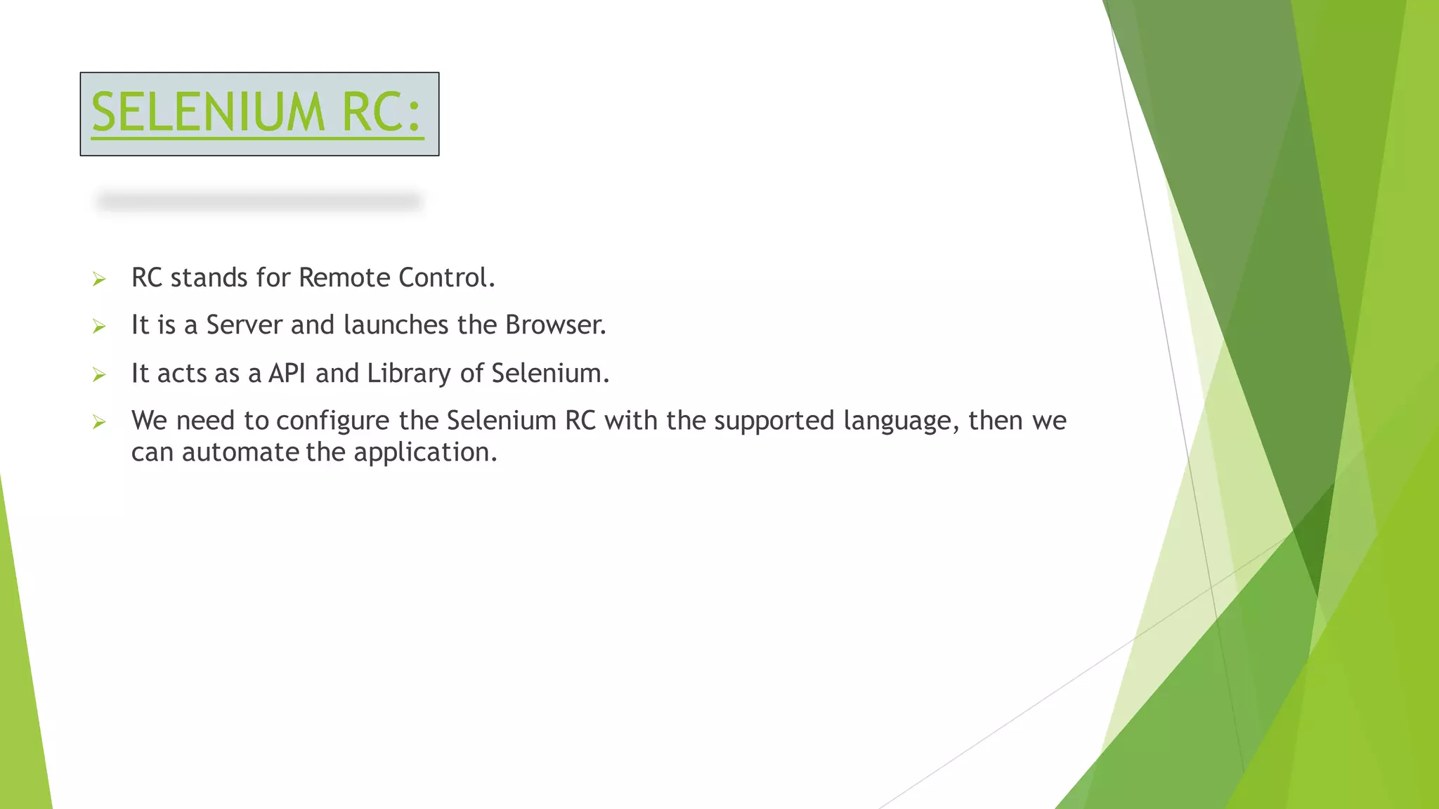 SELENIUM RC:
➢ RC stands for Remote Control.
➢ It is a Server and launches the Browser.
➢ It acts as a API and Library of Selenium.
➢ We need to configure the Selenium RC with the supported language, then we
can automate the application.
 