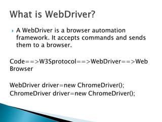  A WebDriver is a browser automation
framework. It accepts commands and sends
them to a browser.
Code==>W3Sprotocol==>WebDriver==>Web
Browser
WebDriver driver=new ChromeDriver();
ChromeDriver driver=new ChromeDriver();
