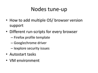 Nodes tune-up
• How to add multiple OS/ browser version
  support
• Different run-scripts for every browser
  – Firefox profile template
  – Googlechrome driver
  – Iexplore security issues
• Autostart tasks
• VM environment
 