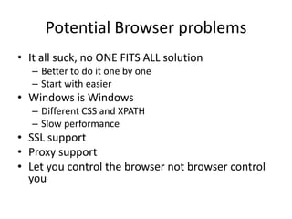 Potential Browser problems
• It all suck, no ONE FITS ALL solution
   – Better to do it one by one
   – Start with easier
• Windows is Windows
   – Different CSS and XPATH
   – Slow performance
• SSL support
• Proxy support
• Let you control the browser not browser control
  you
 