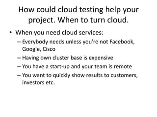 How could cloud testing help your
    project. When to turn cloud.
• When you need cloud services:
  – Everybody needs unless you’re not Facebook,
    Google, Cisco
  – Having own cluster base is expensive
  – You have a start-up and your team is remote
  – You want to quickly show results to customers,
    investors etc.
 