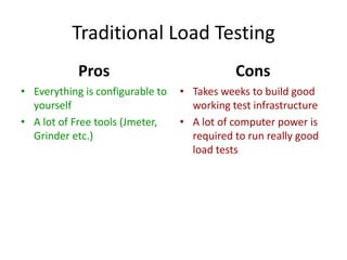 Traditional Load Testing
            Pros                             Cons
• Everything is configurable to   • Takes weeks to build good
  yourself                          working test infrastructure
• A lot of Free tools (Jmeter,    • A lot of computer power is
  Grinder etc.)                     required to run really good
                                    load tests
 
