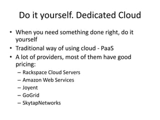 Do it yourself. Dedicated Cloud
• When you need something done right, do it
  yourself
• Traditional way of using cloud - PaaS
• A lot of providers, most of them have good
  pricing:
  –   Rackspace Cloud Servers
  –   Amazon Web Services
  –   Joyent
  –   GoGrid
  –   SkytapNetworks
 