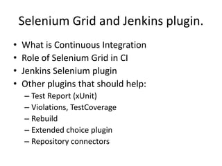 Selenium Grid and Jenkins plugin.
•   What is Continuous Integration
•   Role of Selenium Grid in CI
•   Jenkins Selenium plugin
•   Other plugins that should help:
     – Test Report (xUnit)
     – Violations, TestCoverage
     – Rebuild
     – Extended choice plugin
     – Repository connectors
 