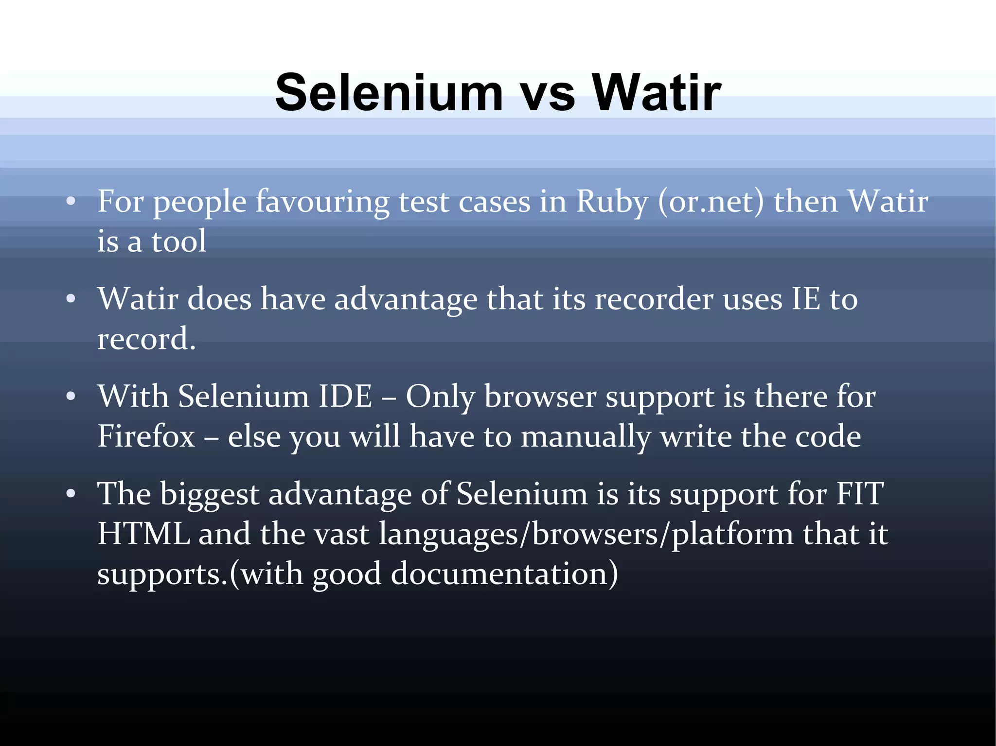 Selenium vs Watir
●

●

●

●

For people favouring test cases in Ruby (or.net) then Watir
is a tool
Watir does have advantage that its recorder uses IE to
record.
With Selenium IDE – Only browser support is there for
Firefox – else you will have to manually write the code
The biggest advantage of Selenium is its support for FIT
HTML and the vast languages/browsers/platform that it
supports.(with good documentation)

 
