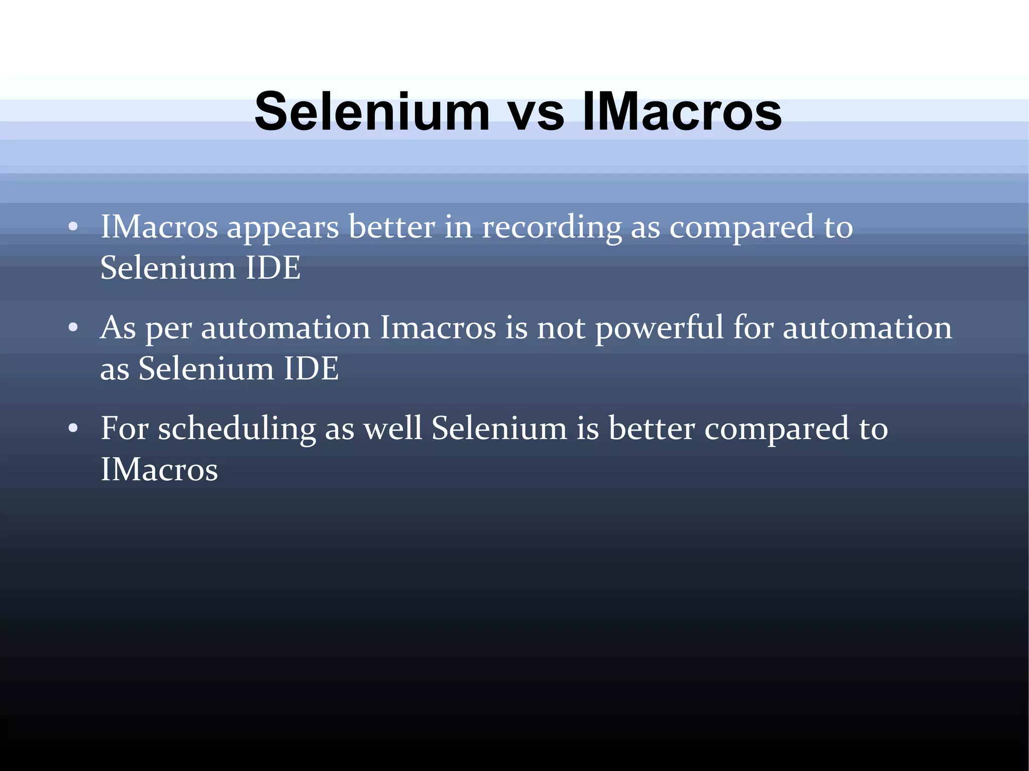 Selenium vs IMacros
●

●

●

IMacros appears better in recording as compared to
Selenium IDE
As per automation Imacros is not powerful for automation
as Selenium IDE
For scheduling as well Selenium is better compared to
IMacros

 