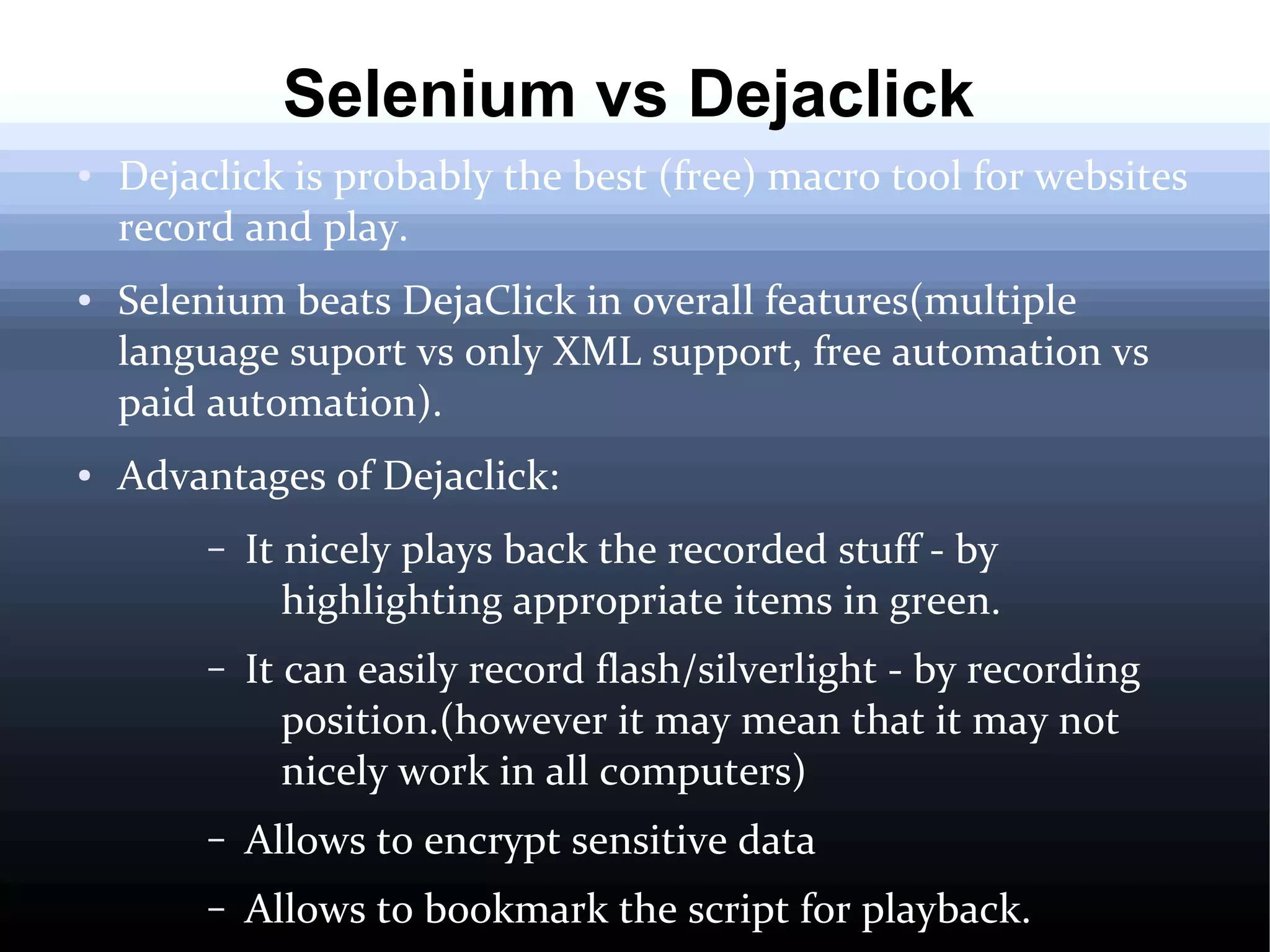 Selenium vs Dejaclick
●

●

●

Dejaclick is probably the best (free) macro tool for websites
record and play.
Selenium beats DejaClick in overall features(multiple
language suport vs only XML support, free automation vs
paid automation).
Advantages of Dejaclick:
–

It nicely plays back the recorded stuff - by
highlighting appropriate items in green.

–

It can easily record flash/silverlight - by recording
position.(however it may mean that it may not
nicely work in all computers)

–

Allows to encrypt sensitive data

–

Allows to bookmark the script for playback.

 