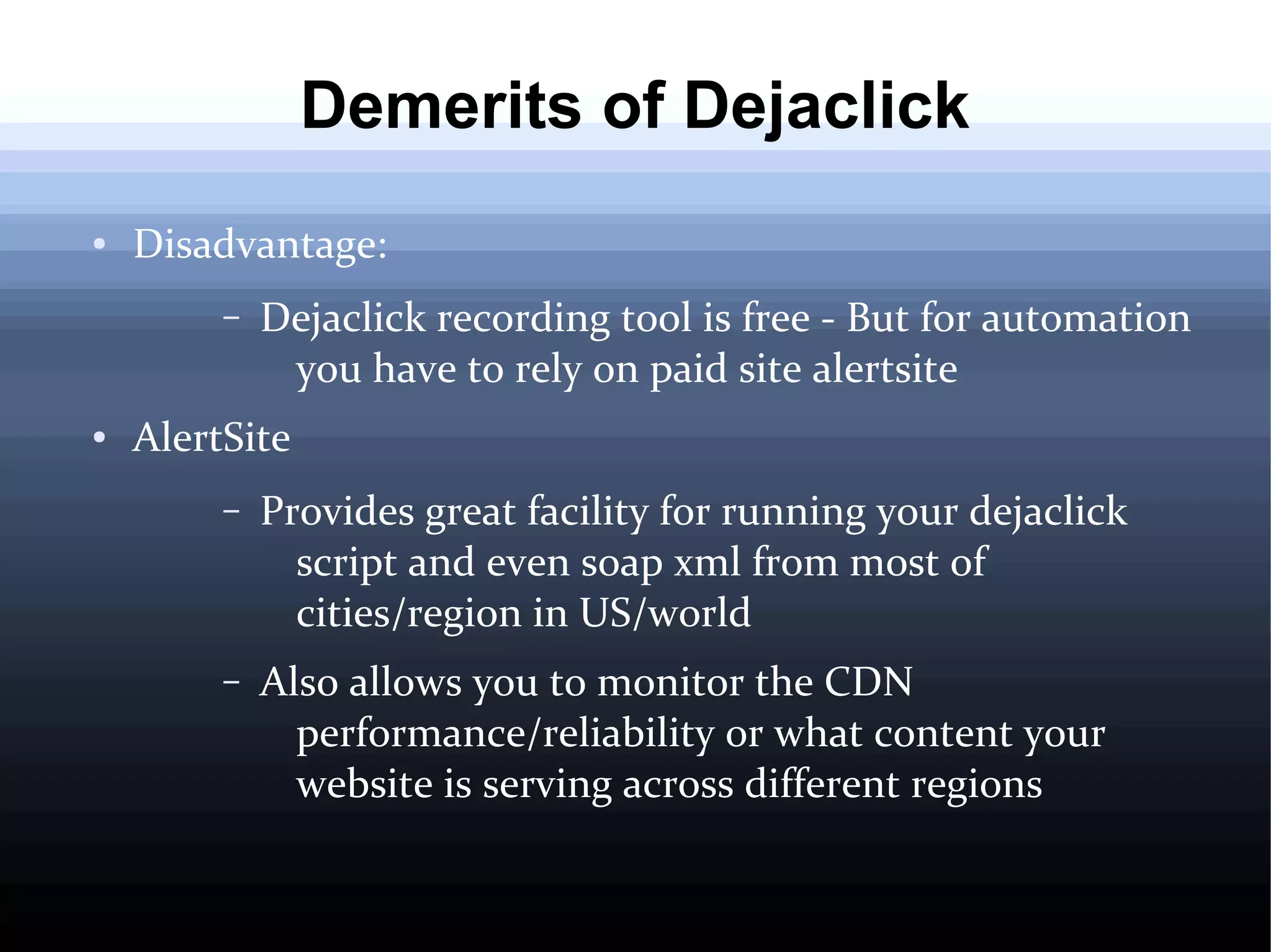 Demerits of Dejaclick
●

Disadvantage:
–

●

Dejaclick recording tool is free - But for automation
you have to rely on paid site alertsite

AlertSite
–

Provides great facility for running your dejaclick
script and even soap xml from most of
cities/region in US/world

–

Also allows you to monitor the CDN
performance/reliability or what content your
website is serving across different regions

 